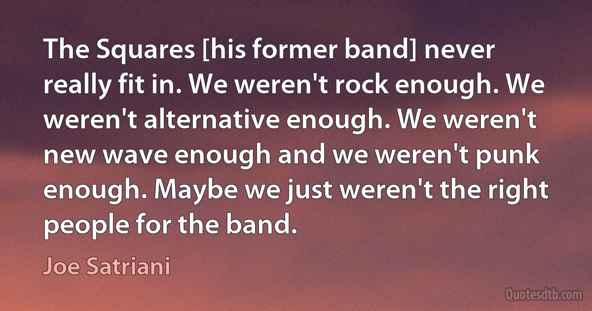 The Squares [his former band] never really fit in. We weren't rock enough. We weren't alternative enough. We weren't new wave enough and we weren't punk enough. Maybe we just weren't the right people for the band. (Joe Satriani)