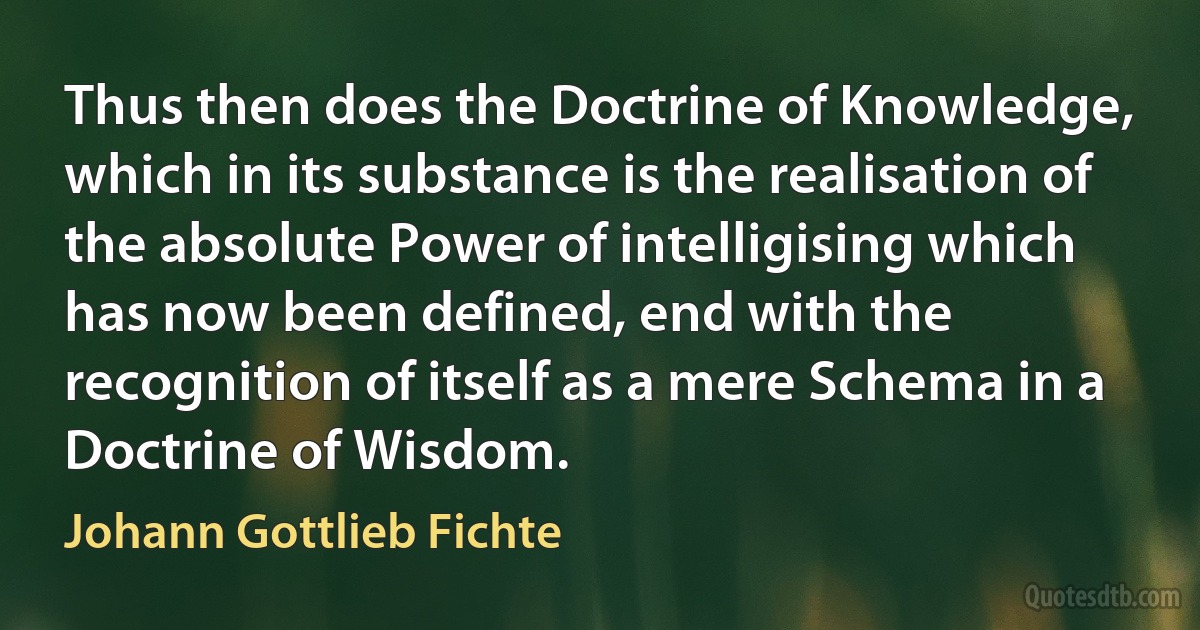 Thus then does the Doctrine of Knowledge, which in its substance is the realisation of the absolute Power of intelligising which has now been defined, end with the recognition of itself as a mere Schema in a Doctrine of Wisdom. (Johann Gottlieb Fichte)