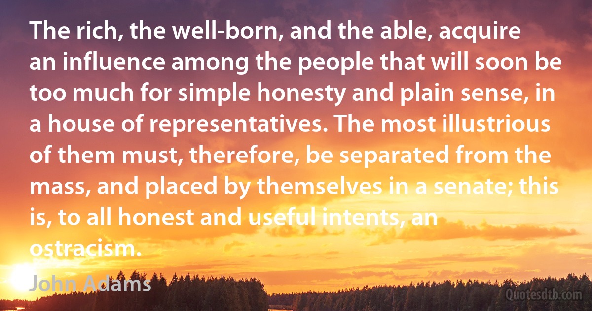 The rich, the well-born, and the able, acquire an influence among the people that will soon be too much for simple honesty and plain sense, in a house of representatives. The most illustrious of them must, therefore, be separated from the mass, and placed by themselves in a senate; this is, to all honest and useful intents, an ostracism. (John Adams)