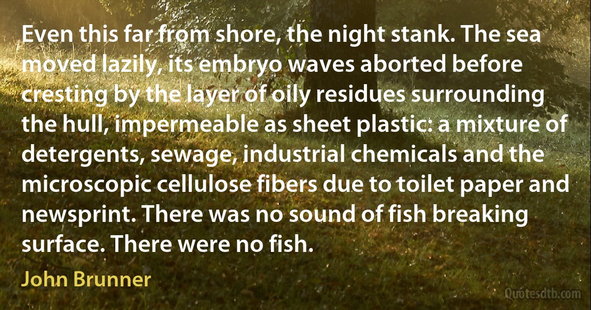 Even this far from shore, the night stank. The sea moved lazily, its embryo waves aborted before cresting by the layer of oily residues surrounding the hull, impermeable as sheet plastic: a mixture of detergents, sewage, industrial chemicals and the microscopic cellulose fibers due to toilet paper and newsprint. There was no sound of fish breaking surface. There were no fish. (John Brunner)