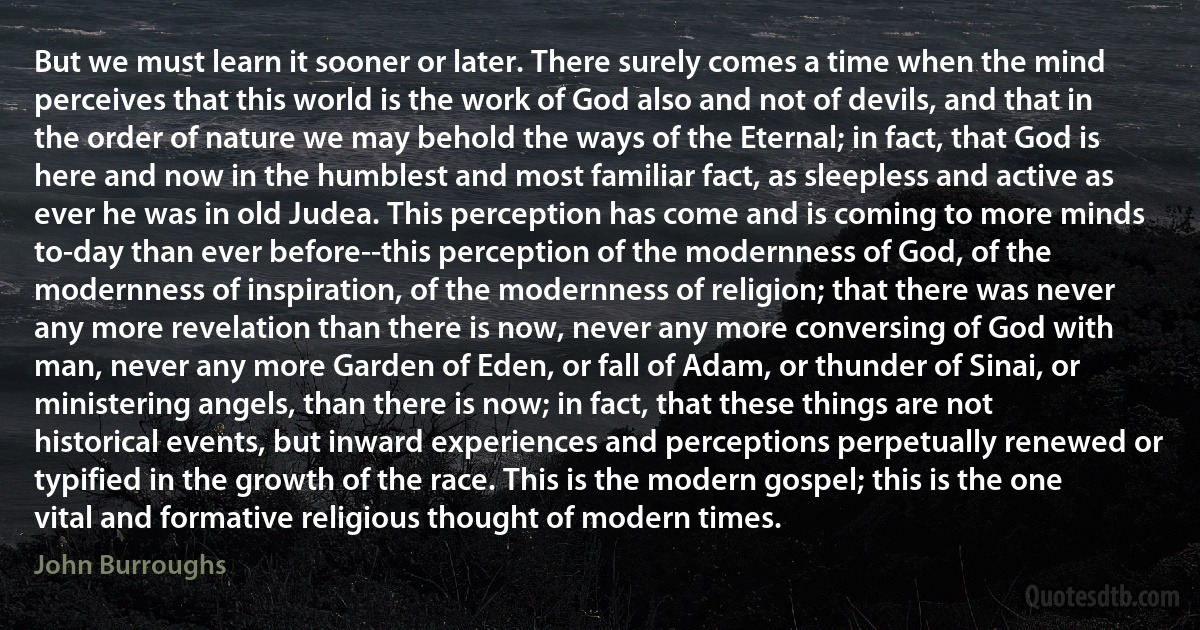 But we must learn it sooner or later. There surely comes a time when the mind perceives that this world is the work of God also and not of devils, and that in the order of nature we may behold the ways of the Eternal; in fact, that God is here and now in the humblest and most familiar fact, as sleepless and active as ever he was in old Judea. This perception has come and is coming to more minds to-day than ever before--this perception of the modernness of God, of the modernness of inspiration, of the modernness of religion; that there was never any more revelation than there is now, never any more conversing of God with man, never any more Garden of Eden, or fall of Adam, or thunder of Sinai, or ministering angels, than there is now; in fact, that these things are not historical events, but inward experiences and perceptions perpetually renewed or typified in the growth of the race. This is the modern gospel; this is the one vital and formative religious thought of modern times. (John Burroughs)