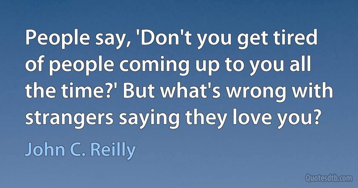 People say, 'Don't you get tired of people coming up to you all the time?' But what's wrong with strangers saying they love you? (John C. Reilly)