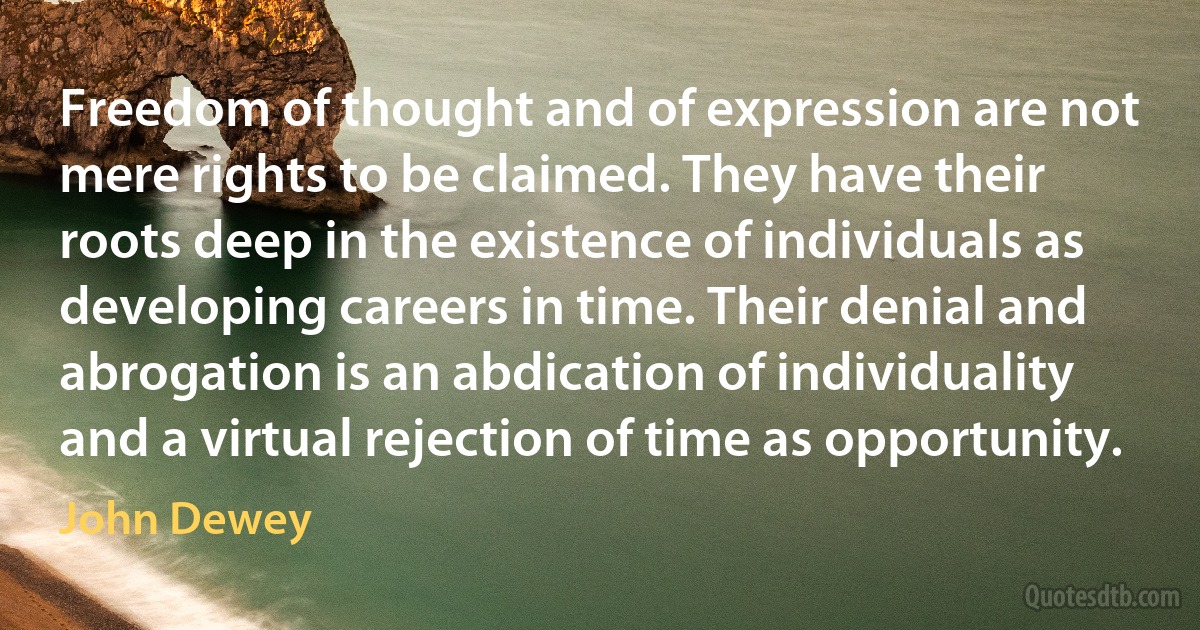 Freedom of thought and of expression are not mere rights to be claimed. They have their roots deep in the existence of individuals as developing careers in time. Their denial and abrogation is an abdication of individuality and a virtual rejection of time as opportunity. (John Dewey)