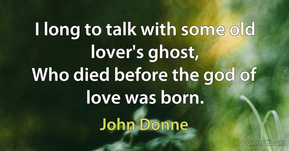 I long to talk with some old lover's ghost,
Who died before the god of love was born. (John Donne)