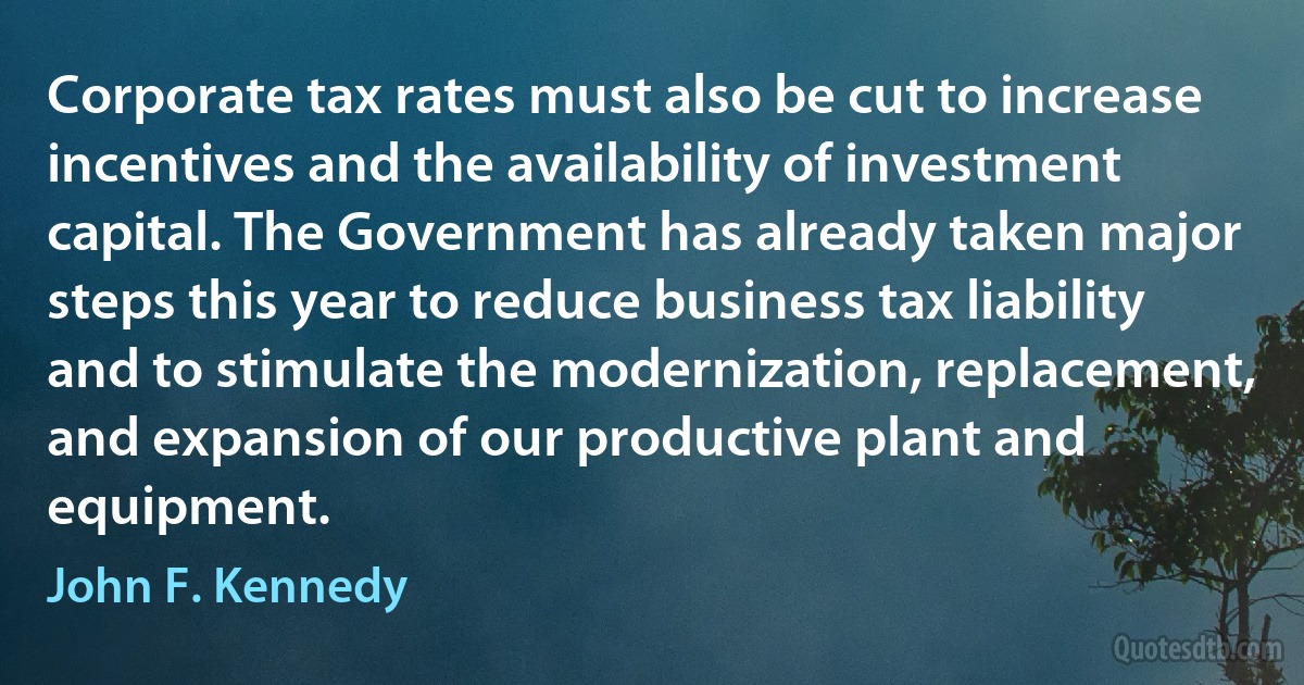 Corporate tax rates must also be cut to increase incentives and the availability of investment capital. The Government has already taken major steps this year to reduce business tax liability and to stimulate the modernization, replacement, and expansion of our productive plant and equipment. (John F. Kennedy)