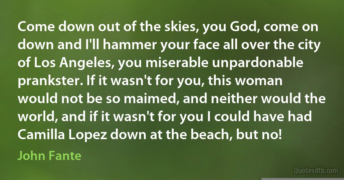 Come down out of the skies, you God, come on down and I'll hammer your face all over the city of Los Angeles, you miserable unpardonable prankster. If it wasn't for you, this woman would not be so maimed, and neither would the world, and if it wasn't for you I could have had Camilla Lopez down at the beach, but no! (John Fante)