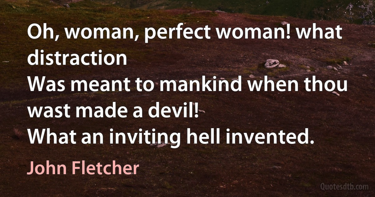 Oh, woman, perfect woman! what distraction
Was meant to mankind when thou wast made a devil!
What an inviting hell invented. (John Fletcher)