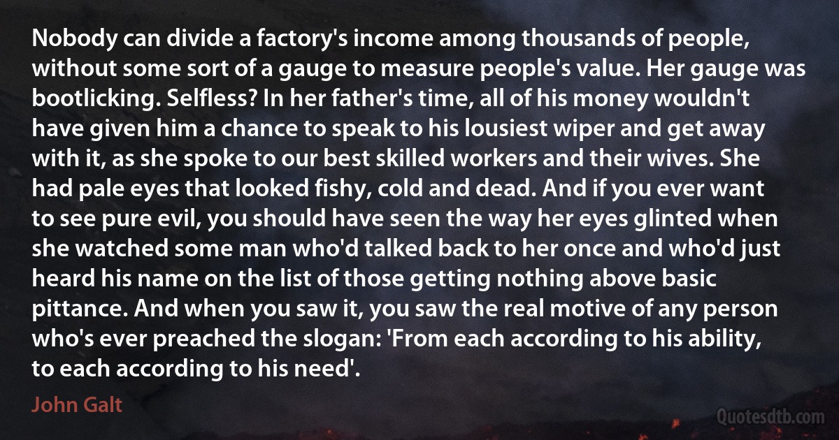 Nobody can divide a factory's income among thousands of people, without some sort of a gauge to measure people's value. Her gauge was bootlicking. Selfless? In her father's time, all of his money wouldn't have given him a chance to speak to his lousiest wiper and get away with it, as she spoke to our best skilled workers and their wives. She had pale eyes that looked fishy, cold and dead. And if you ever want to see pure evil, you should have seen the way her eyes glinted when she watched some man who'd talked back to her once and who'd just heard his name on the list of those getting nothing above basic pittance. And when you saw it, you saw the real motive of any person who's ever preached the slogan: 'From each according to his ability, to each according to his need'. (John Galt)