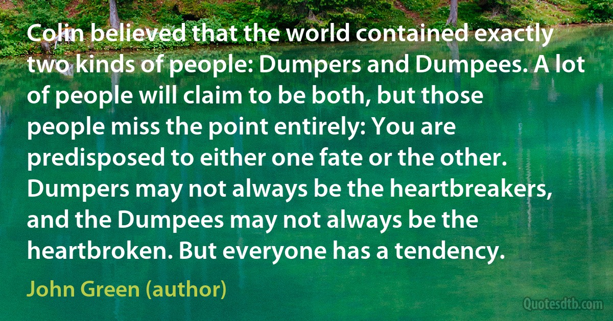 Colin believed that the world contained exactly two kinds of people: Dumpers and Dumpees. A lot of people will claim to be both, but those people miss the point entirely: You are predisposed to either one fate or the other. Dumpers may not always be the heartbreakers, and the Dumpees may not always be the heartbroken. But everyone has a tendency. (John Green (author))