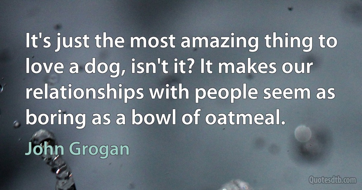 It's just the most amazing thing to love a dog, isn't it? It makes our relationships with people seem as boring as a bowl of oatmeal. (John Grogan)