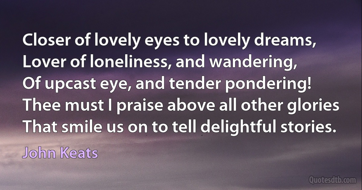 Closer of lovely eyes to lovely dreams,
Lover of loneliness, and wandering,
Of upcast eye, and tender pondering!
Thee must I praise above all other glories
That smile us on to tell delightful stories. (John Keats)