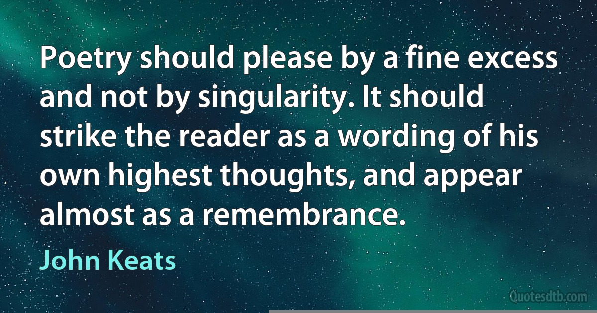 Poetry should please by a fine excess and not by singularity. It should strike the reader as a wording of his own highest thoughts, and appear almost as a remembrance. (John Keats)