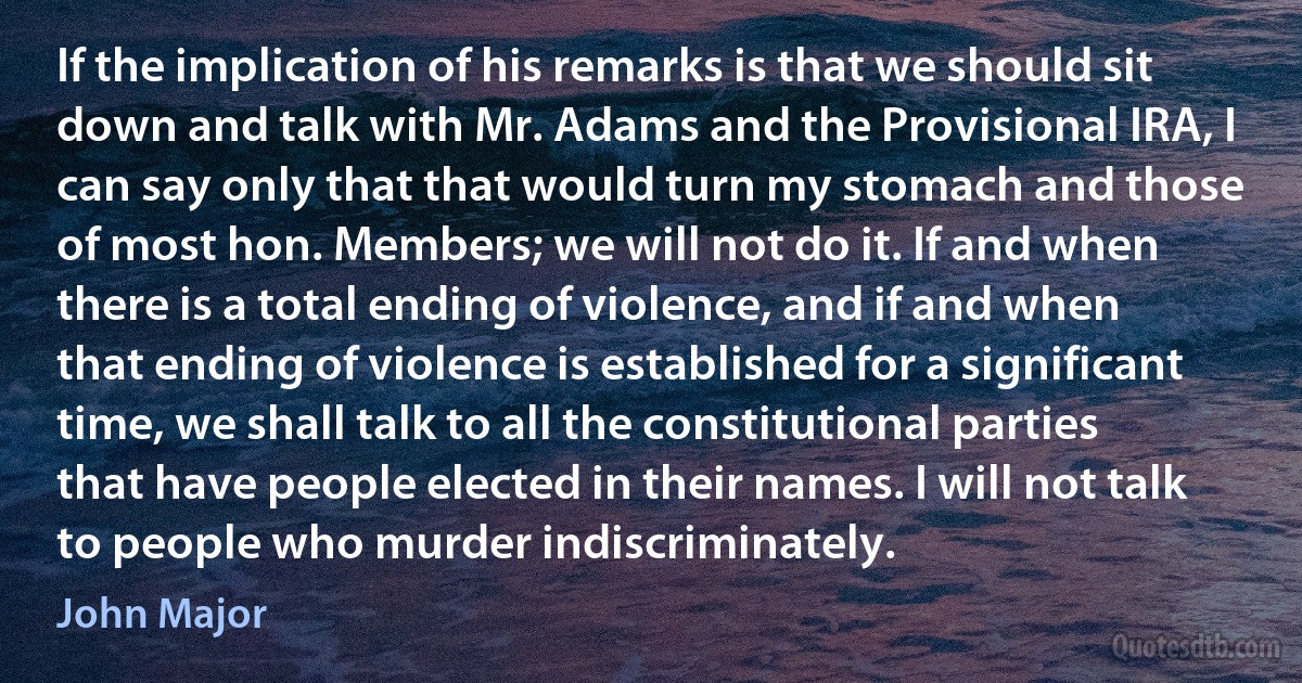 If the implication of his remarks is that we should sit down and talk with Mr. Adams and the Provisional IRA, I can say only that that would turn my stomach and those of most hon. Members; we will not do it. If and when there is a total ending of violence, and if and when that ending of violence is established for a significant time, we shall talk to all the constitutional parties that have people elected in their names. I will not talk to people who murder indiscriminately. (John Major)