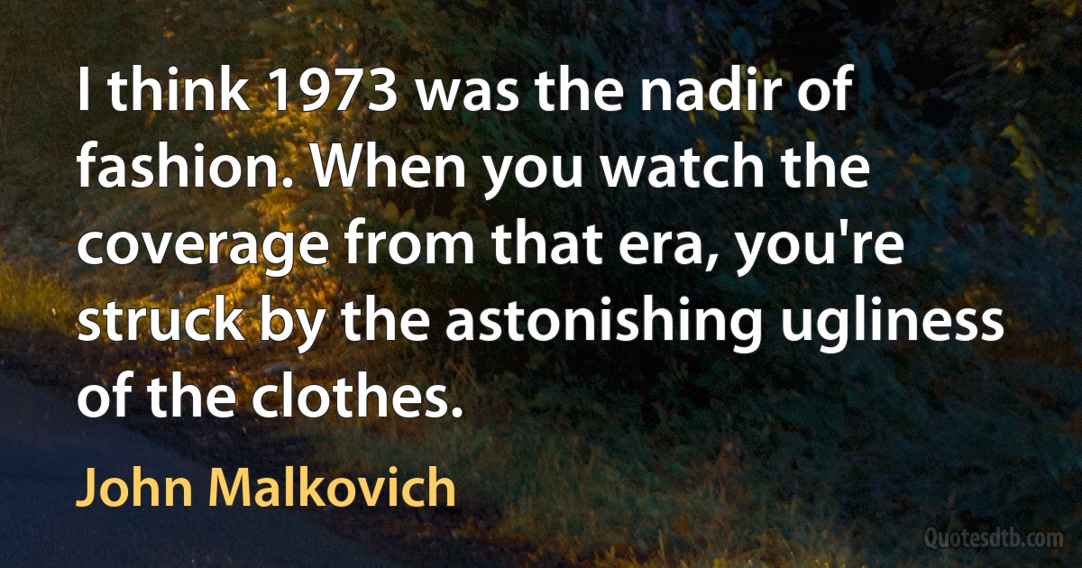 I think 1973 was the nadir of fashion. When you watch the coverage from that era, you're struck by the astonishing ugliness of the clothes. (John Malkovich)