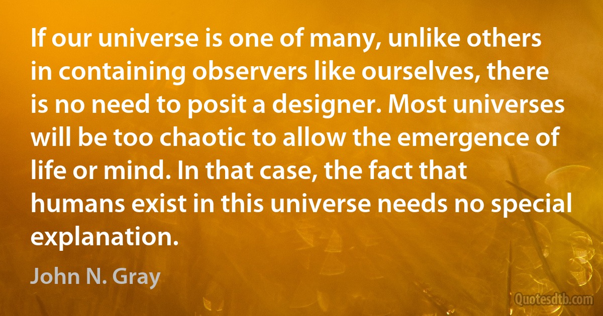 If our universe is one of many, unlike others in containing observers like ourselves, there is no need to posit a designer. Most universes will be too chaotic to allow the emergence of life or mind. In that case, the fact that humans exist in this universe needs no special explanation. (John N. Gray)