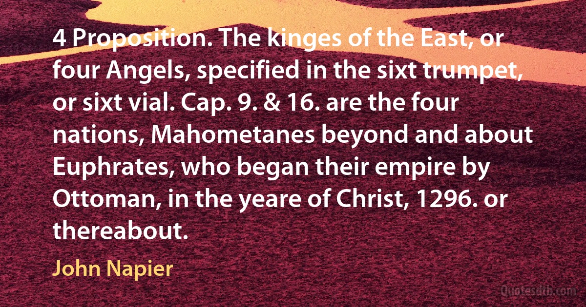 4 Proposition. The kinges of the East, or four Angels, specified in the sixt trumpet, or sixt vial. Cap. 9. & 16. are the four nations, Mahometanes beyond and about Euphrates, who began their empire by Ottoman, in the yeare of Christ, 1296. or thereabout. (John Napier)