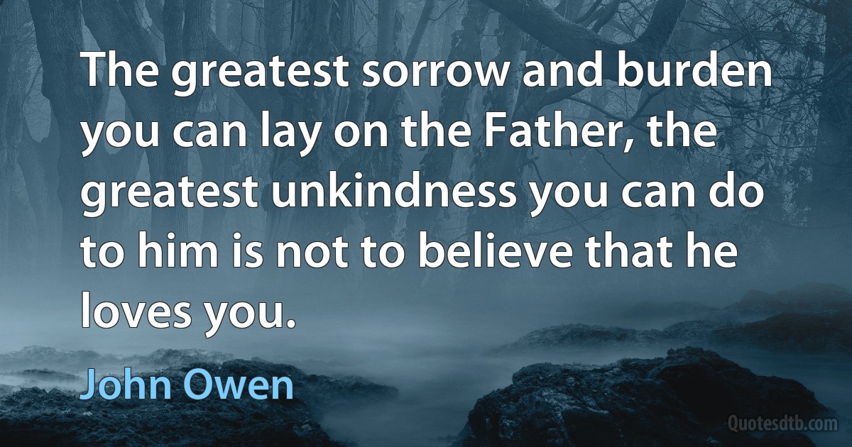 The greatest sorrow and burden you can lay on the Father, the greatest unkindness you can do to him is not to believe that he loves you. (John Owen)