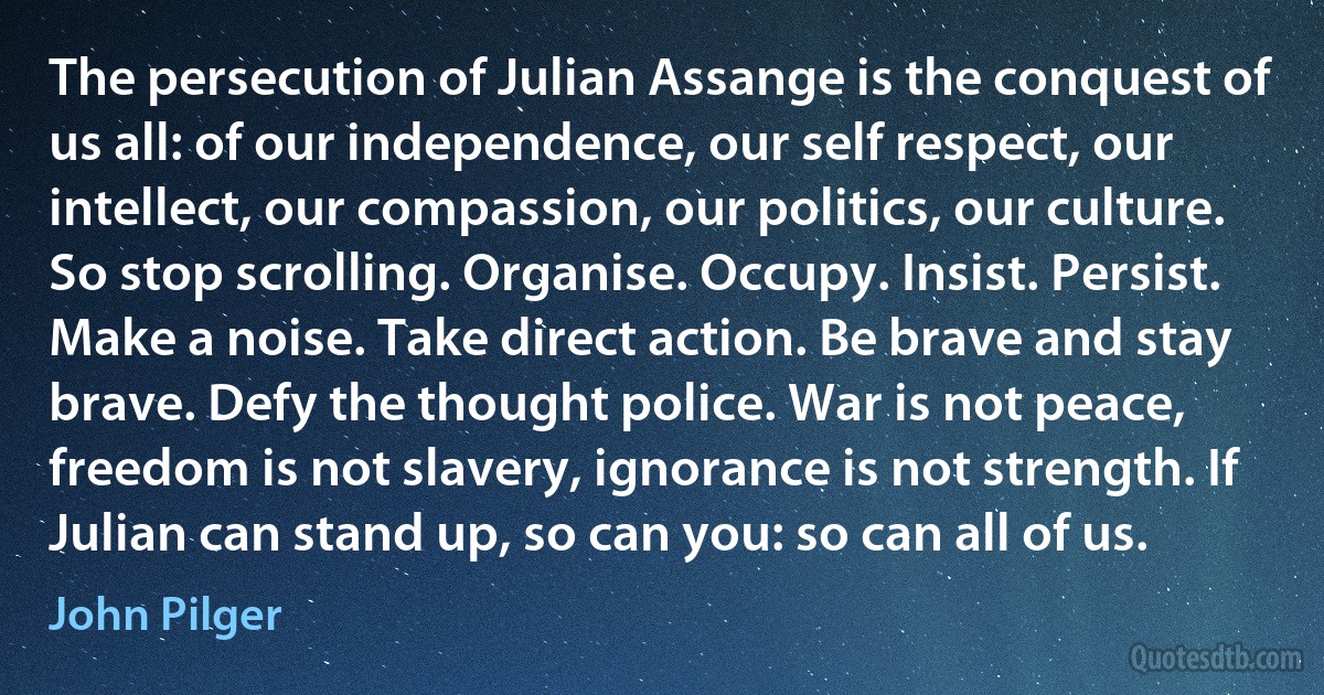 The persecution of Julian Assange is the conquest of us all: of our independence, our self respect, our intellect, our compassion, our politics, our culture. So stop scrolling. Organise. Occupy. Insist. Persist. Make a noise. Take direct action. Be brave and stay brave. Defy the thought police. War is not peace, freedom is not slavery, ignorance is not strength. If Julian can stand up, so can you: so can all of us. (John Pilger)