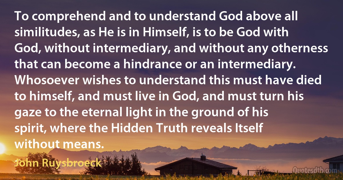 To comprehend and to understand God above all similitudes, as He is in Himself, is to be God with God, without intermediary, and without any otherness that can become a hindrance or an intermediary. Whosoever wishes to understand this must have died to himself, and must live in God, and must turn his gaze to the eternal light in the ground of his spirit, where the Hidden Truth reveals Itself without means. (John Ruysbroeck)