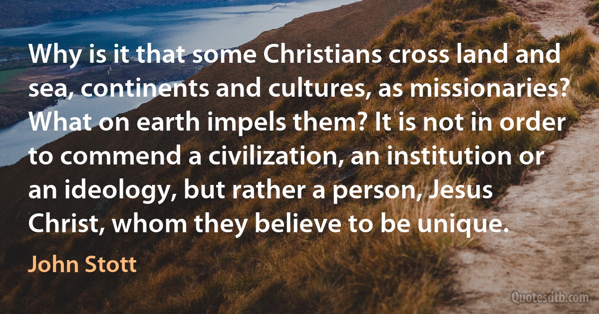 Why is it that some Christians cross land and sea, continents and cultures, as missionaries? What on earth impels them? It is not in order to commend a civilization, an institution or an ideology, but rather a person, Jesus Christ, whom they believe to be unique. (John Stott)