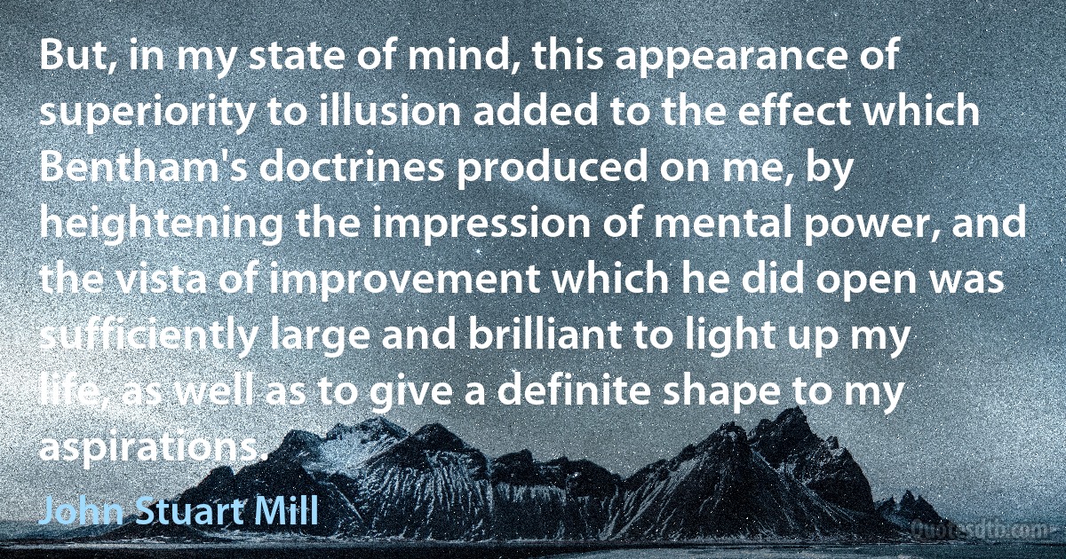 But, in my state of mind, this appearance of superiority to illusion added to the effect which Bentham's doctrines produced on me, by heightening the impression of mental power, and the vista of improvement which he did open was sufficiently large and brilliant to light up my life, as well as to give a definite shape to my aspirations. (John Stuart Mill)