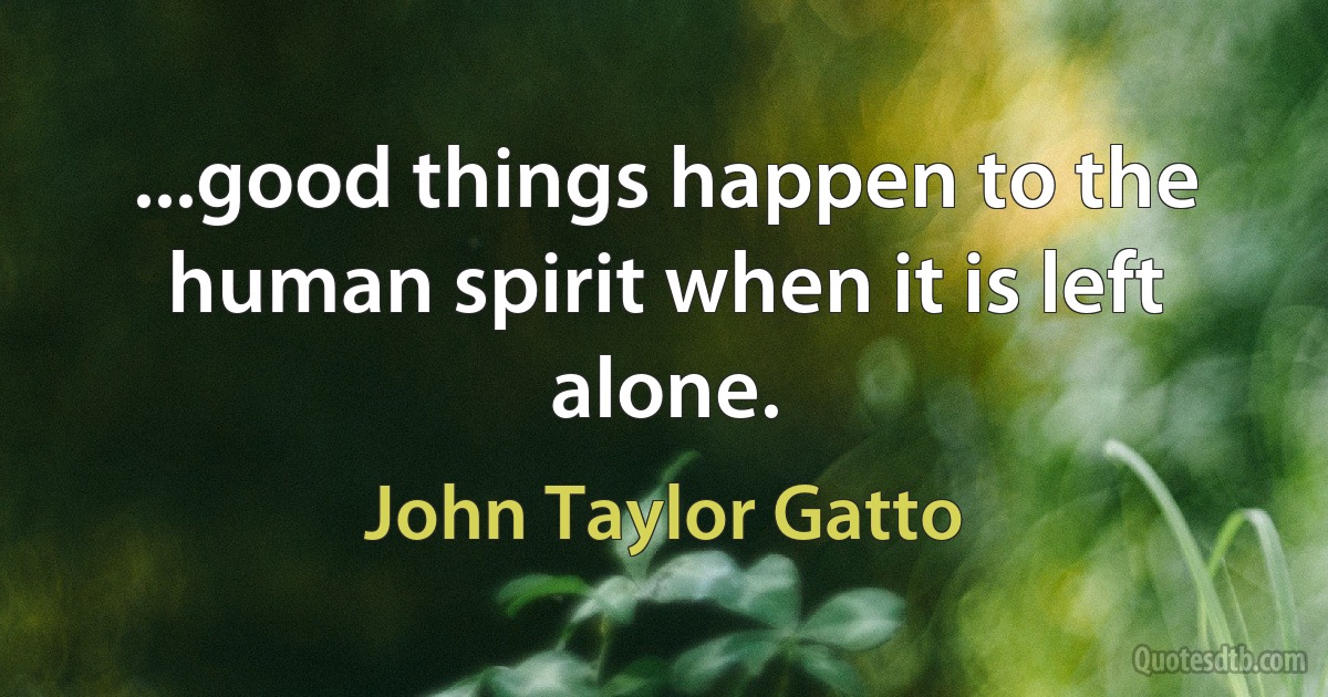 ...good things happen to the human spirit when it is left alone. (John Taylor Gatto)