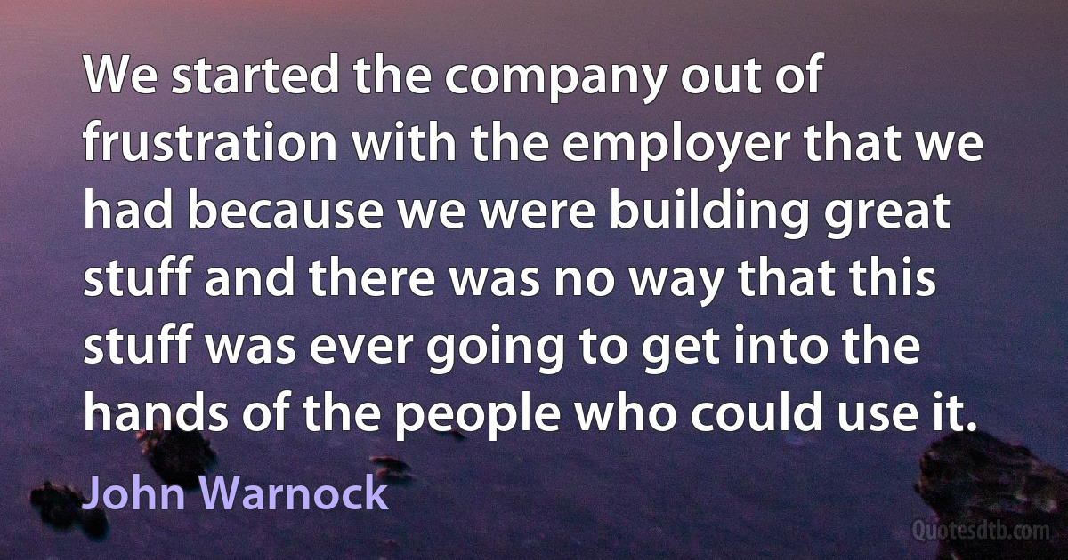 We started the company out of frustration with the employer that we had because we were building great stuff and there was no way that this stuff was ever going to get into the hands of the people who could use it. (John Warnock)