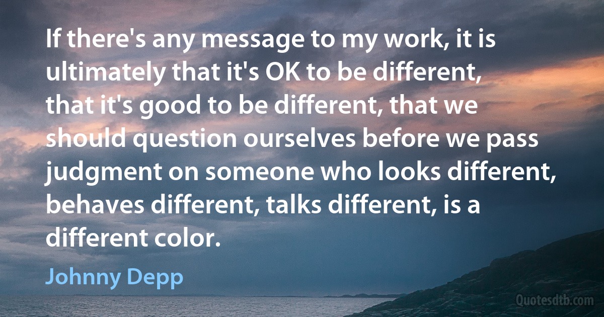 If there's any message to my work, it is ultimately that it's OK to be different, that it's good to be different, that we should question ourselves before we pass judgment on someone who looks different, behaves different, talks different, is a different color. (Johnny Depp)