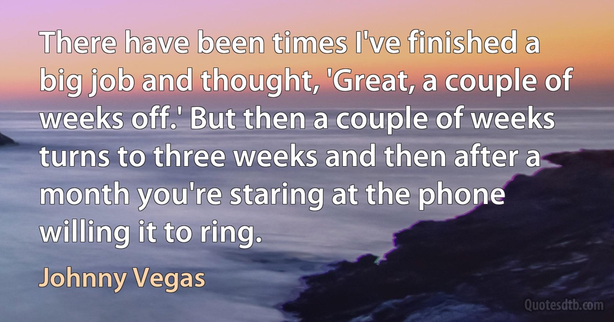 There have been times I've finished a big job and thought, 'Great, a couple of weeks off.' But then a couple of weeks turns to three weeks and then after a month you're staring at the phone willing it to ring. (Johnny Vegas)