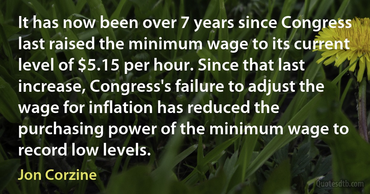 It has now been over 7 years since Congress last raised the minimum wage to its current level of $5.15 per hour. Since that last increase, Congress's failure to adjust the wage for inflation has reduced the purchasing power of the minimum wage to record low levels. (Jon Corzine)