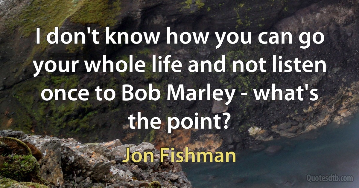 I don't know how you can go your whole life and not listen once to Bob Marley - what's the point? (Jon Fishman)