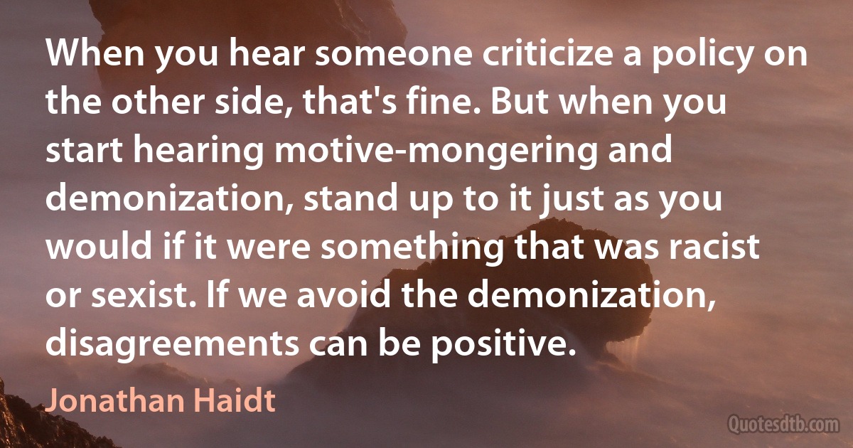 When you hear someone criticize a policy on the other side, that's fine. But when you start hearing motive-mongering and demonization, stand up to it just as you would if it were something that was racist or sexist. If we avoid the demonization, disagreements can be positive. (Jonathan Haidt)