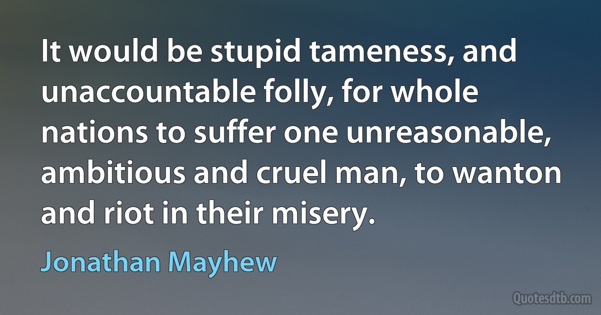 It would be stupid tameness, and unaccountable folly, for whole nations to suffer one unreasonable, ambitious and cruel man, to wanton and riot in their misery. (Jonathan Mayhew)