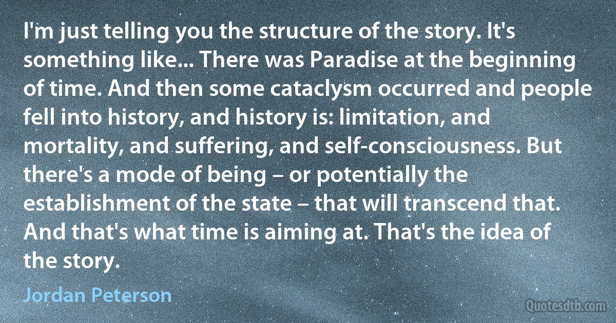 I'm just telling you the structure of the story. It's something like... There was Paradise at the beginning of time. And then some cataclysm occurred and people fell into history, and history is: limitation, and mortality, and suffering, and self-consciousness. But there's a mode of being – or potentially the establishment of the state – that will transcend that. And that's what time is aiming at. That's the idea of the story. (Jordan Peterson)