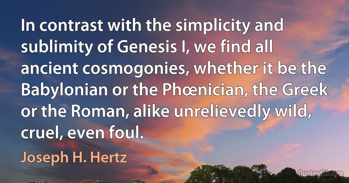 In contrast with the simplicity and sublimity of Genesis I, we find all ancient cosmogonies, whether it be the Babylonian or the Phœnician, the Greek or the Roman, alike unrelievedly wild, cruel, even foul. (Joseph H. Hertz)