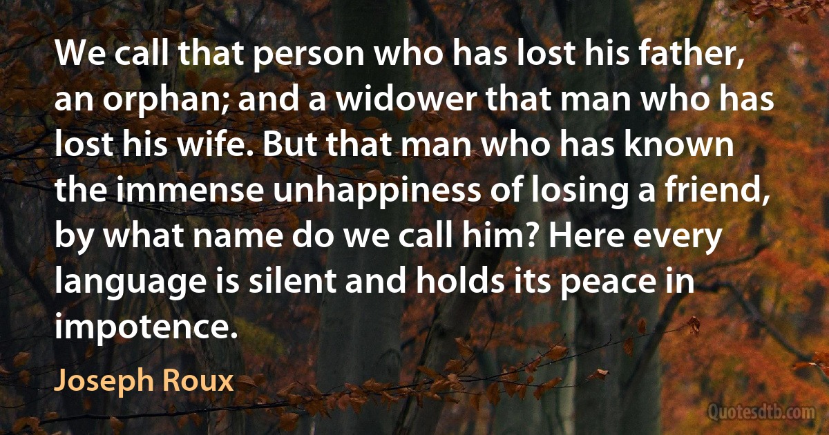 We call that person who has lost his father, an orphan; and a widower that man who has lost his wife. But that man who has known the immense unhappiness of losing a friend, by what name do we call him? Here every language is silent and holds its peace in impotence. (Joseph Roux)