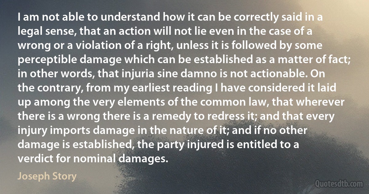 I am not able to understand how it can be correctly said in a legal sense, that an action will not lie even in the case of a wrong or a violation of a right, unless it is followed by some perceptible damage which can be established as a matter of fact; in other words, that injuria sine damno is not actionable. On the contrary, from my earliest reading I have considered it laid up among the very elements of the common law, that wherever there is a wrong there is a remedy to redress it; and that every injury imports damage in the nature of it; and if no other damage is established, the party injured is entitled to a verdict for nominal damages. (Joseph Story)