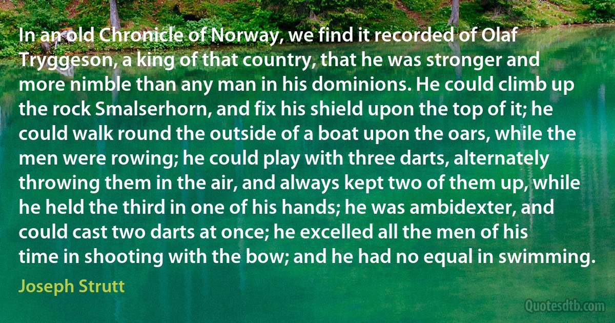 In an old Chronicle of Norway, we find it recorded of Olaf Tryggeson, a king of that country, that he was stronger and more nimble than any man in his dominions. He could climb up the rock Smalserhorn, and fix his shield upon the top of it; he could walk round the outside of a boat upon the oars, while the men were rowing; he could play with three darts, alternately throwing them in the air, and always kept two of them up, while he held the third in one of his hands; he was ambidexter, and could cast two darts at once; he excelled all the men of his time in shooting with the bow; and he had no equal in swimming. (Joseph Strutt)