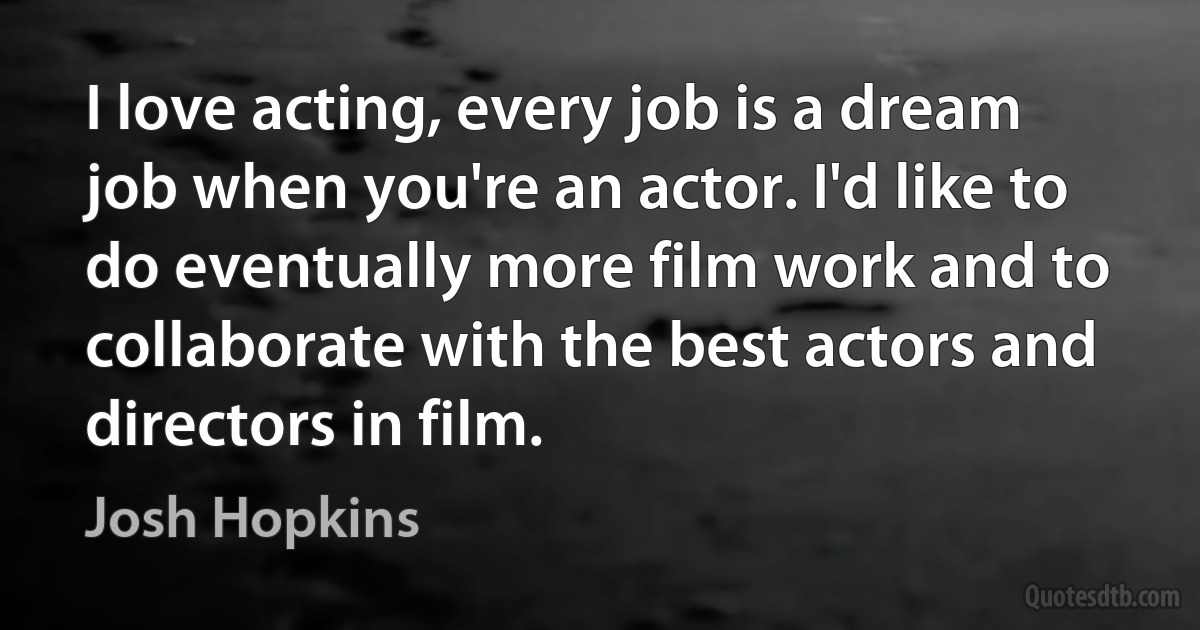 I love acting, every job is a dream job when you're an actor. I'd like to do eventually more film work and to collaborate with the best actors and directors in film. (Josh Hopkins)