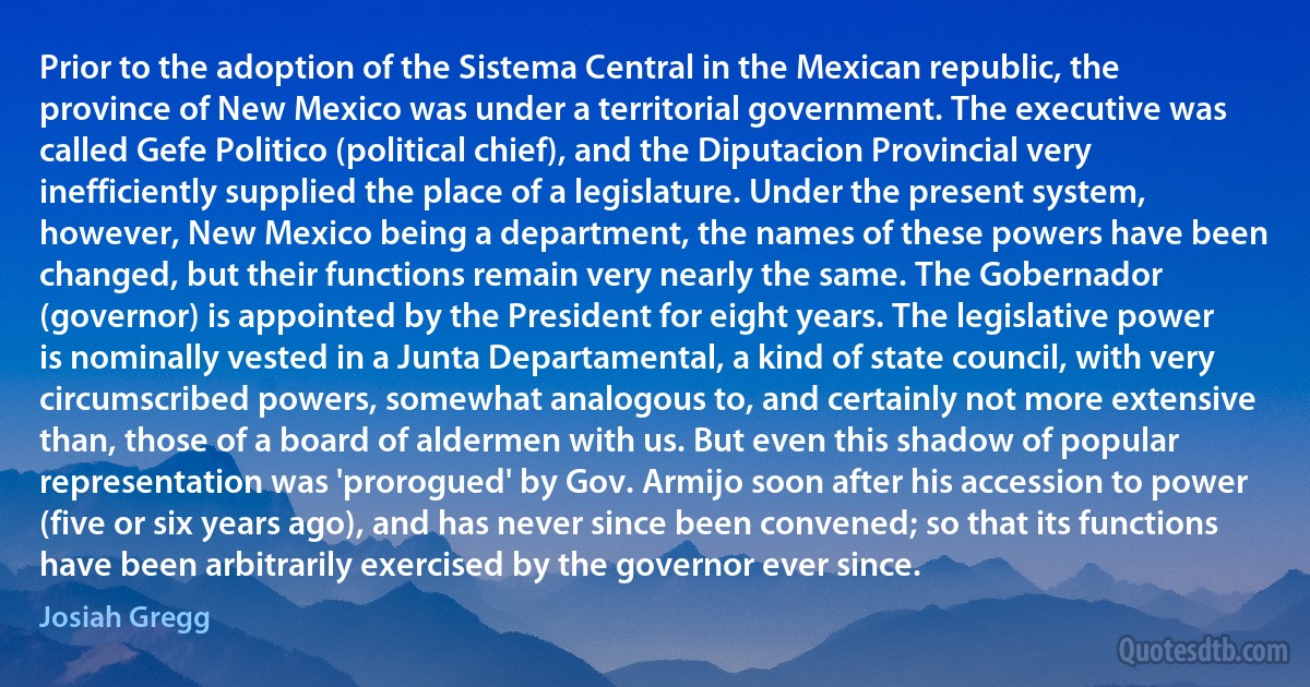 Prior to the adoption of the Sistema Central in the Mexican republic, the province of New Mexico was under a territorial government. The executive was called Gefe Politico (political chief), and the Diputacion Provincial very inefficiently supplied the place of a legislature. Under the present system, however, New Mexico being a department, the names of these powers have been changed, but their functions remain very nearly the same. The Gobernador (governor) is appointed by the President for eight years. The legislative power is nominally vested in a Junta Departamental, a kind of state council, with very circumscribed powers, somewhat analogous to, and certainly not more extensive than, those of a board of aldermen with us. But even this shadow of popular representation was 'prorogued' by Gov. Armijo soon after his accession to power (five or six years ago), and has never since been convened; so that its functions have been arbitrarily exercised by the governor ever since. (Josiah Gregg)