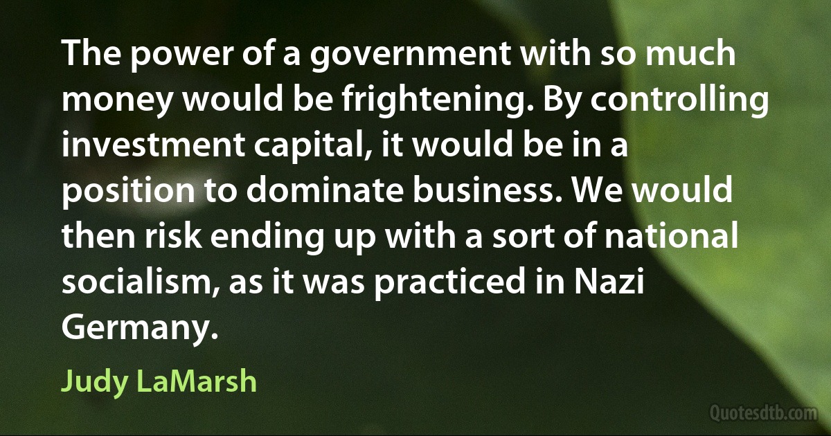 The power of a government with so much money would be frightening. By controlling investment capital, it would be in a position to dominate business. We would then risk ending up with a sort of national socialism, as it was practiced in Nazi Germany. (Judy LaMarsh)