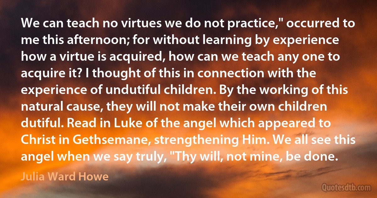 We can teach no virtues we do not practice," occurred to me this afternoon; for without learning by experience how a virtue is acquired, how can we teach any one to acquire it? I thought of this in connection with the experience of undutiful children. By the working of this natural cause, they will not make their own children dutiful. Read in Luke of the angel which appeared to Christ in Gethsemane, strengthening Him. We all see this angel when we say truly, "Thy will, not mine, be done. (Julia Ward Howe)