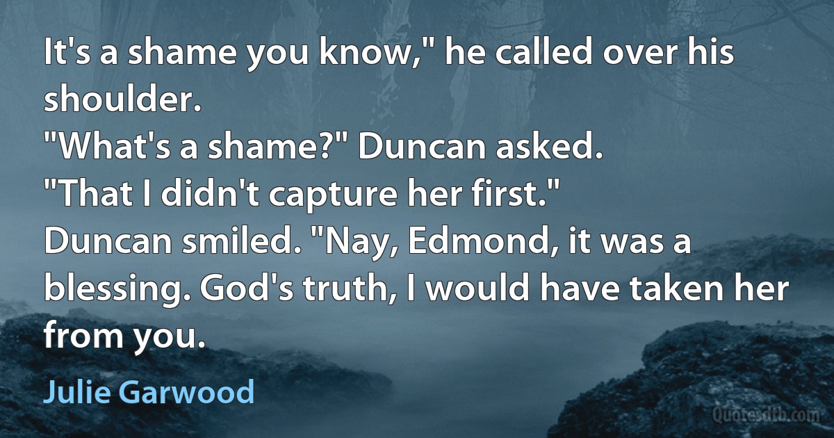 It's a shame you know," he called over his shoulder.
"What's a shame?" Duncan asked.
"That I didn't capture her first."
Duncan smiled. "Nay, Edmond, it was a blessing. God's truth, I would have taken her from you. (Julie Garwood)