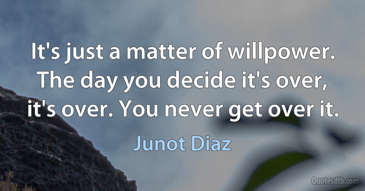 It's just a matter of willpower. The day you decide it's over, it's over. You never get over it. (Junot Diaz)