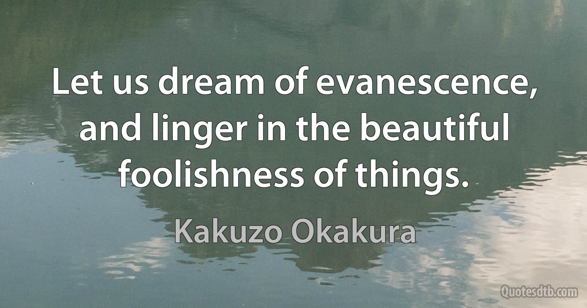 Let us dream of evanescence, and linger in the beautiful foolishness of things. (Kakuzo Okakura)