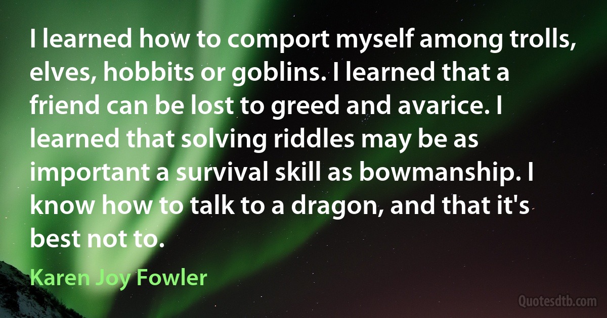 I learned how to comport myself among trolls, elves, hobbits or goblins. I learned that a friend can be lost to greed and avarice. I learned that solving riddles may be as important a survival skill as bowmanship. I know how to talk to a dragon, and that it's best not to. (Karen Joy Fowler)