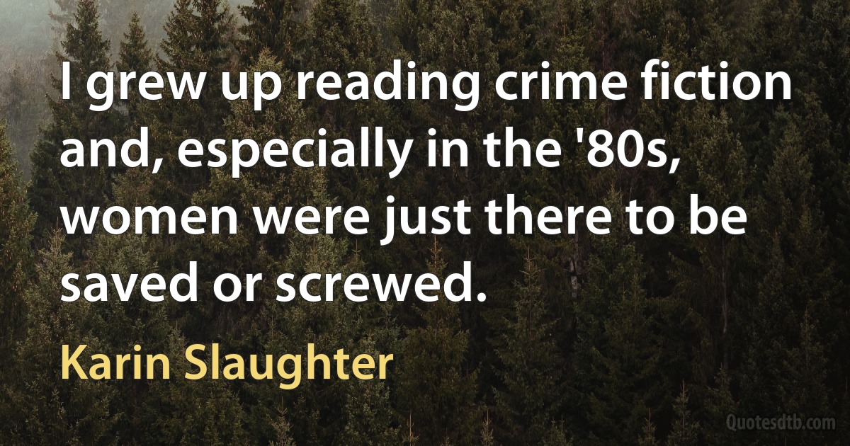 I grew up reading crime fiction and, especially in the '80s, women were just there to be saved or screwed. (Karin Slaughter)