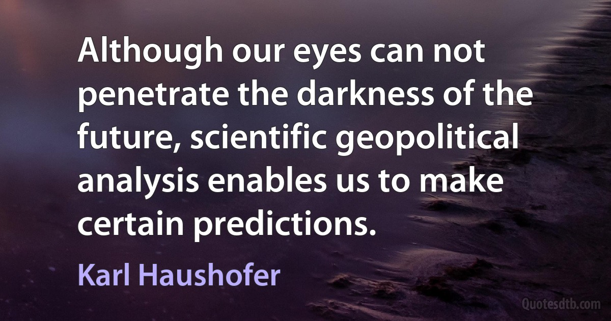 Although our eyes can not penetrate the darkness of the future, scientific geopolitical analysis enables us to make certain predictions. (Karl Haushofer)