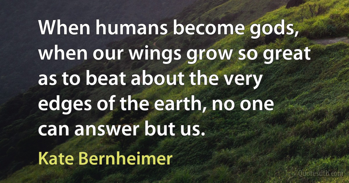 When humans become gods, when our wings grow so great as to beat about the very edges of the earth, no one can answer but us. (Kate Bernheimer)