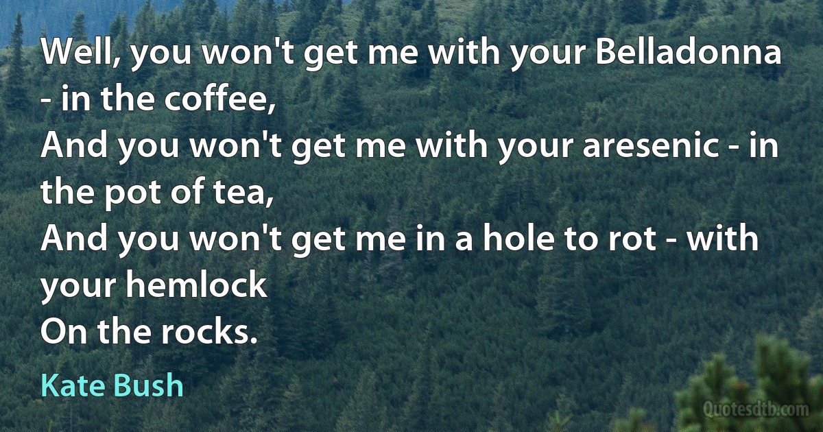 Well, you won't get me with your Belladonna - in the coffee,
And you won't get me with your aresenic - in the pot of tea,
And you won't get me in a hole to rot - with your hemlock
On the rocks. (Kate Bush)